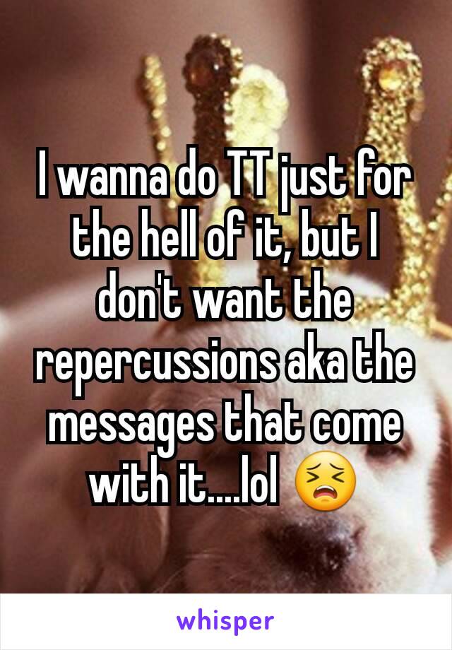I wanna do TT just for the hell of it, but I don't want the repercussions aka the messages that come with it....lol 😣
