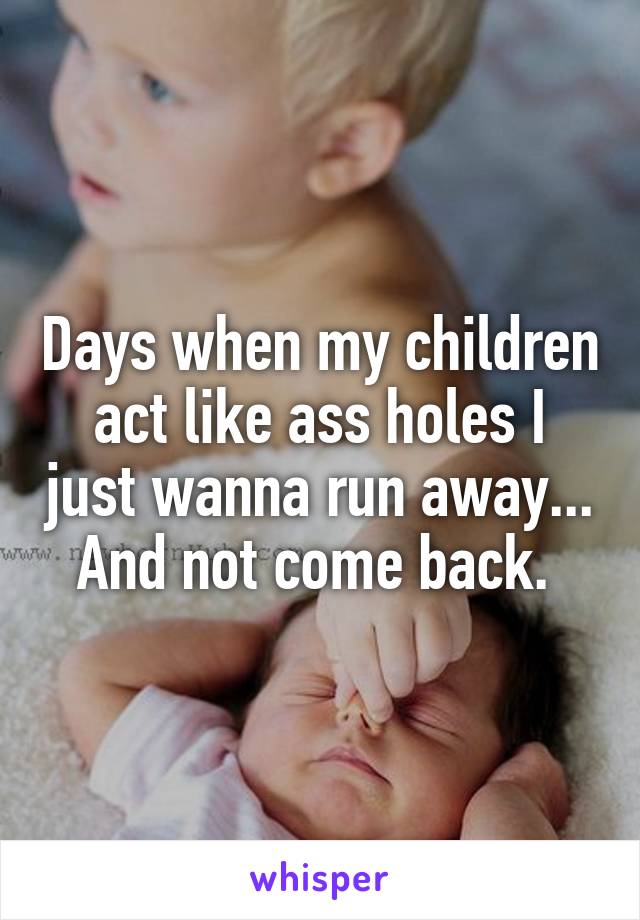 Days when my children act like ass holes I just wanna run away... And not come back. 