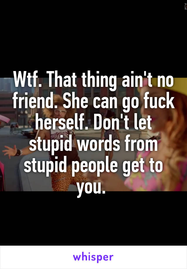 Wtf. That thing ain't no friend. She can go fuck herself. Don't let stupid words from stupid people get to you. 