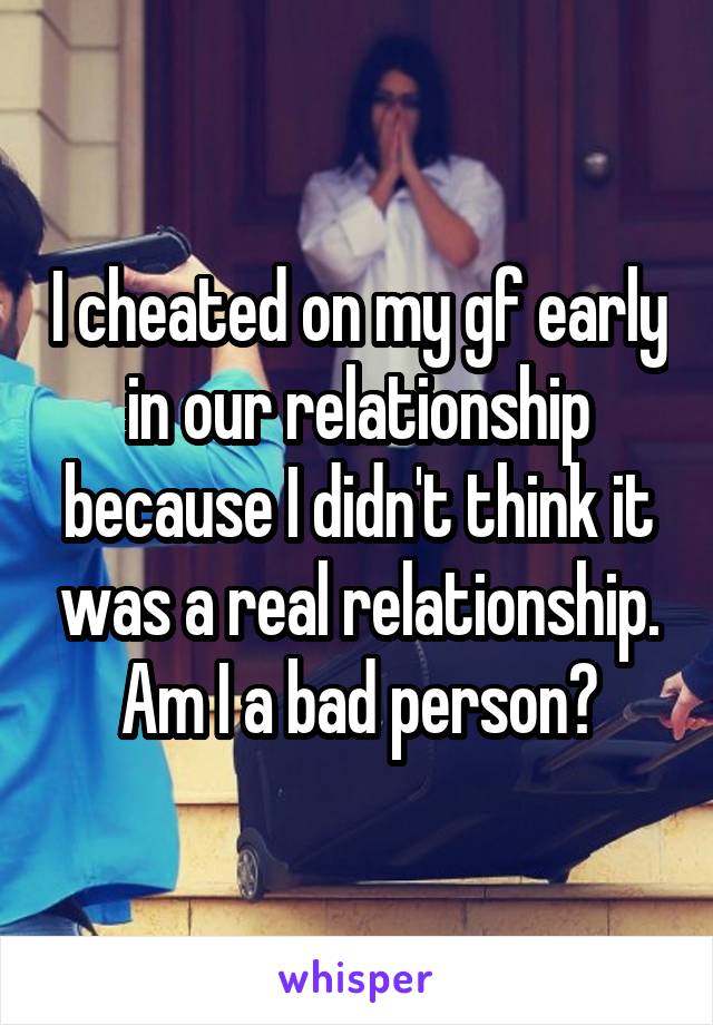 I cheated on my gf early in our relationship because I didn't think it was a real relationship. Am I a bad person?