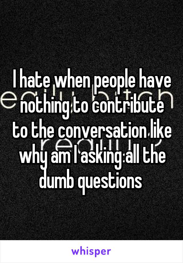 I hate when people have nothing to contribute to the conversation like why am I asking all the dumb questions 