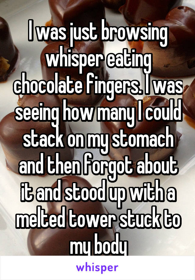I was just browsing whisper eating chocolate fingers. I was seeing how many I could stack on my stomach and then forgot about it and stood up with a melted tower stuck to my body