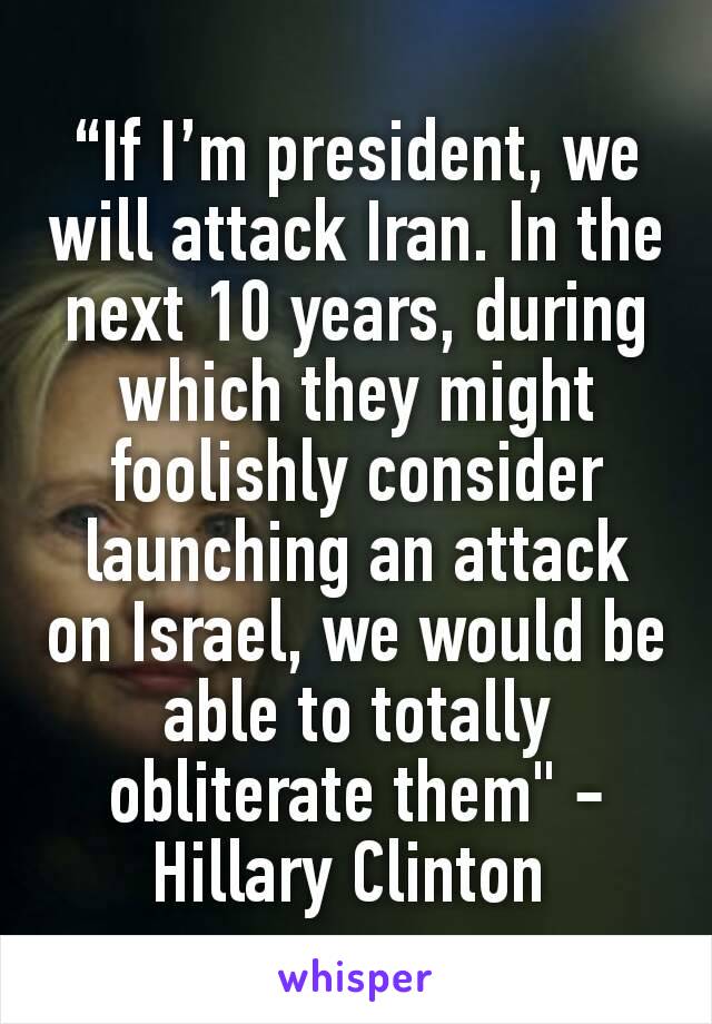 “If I’m president, we will attack Iran. In the next 10 years, during which they might foolishly consider launching an attack on Israel, we would be able to totally obliterate them" -Hillary Clinton 