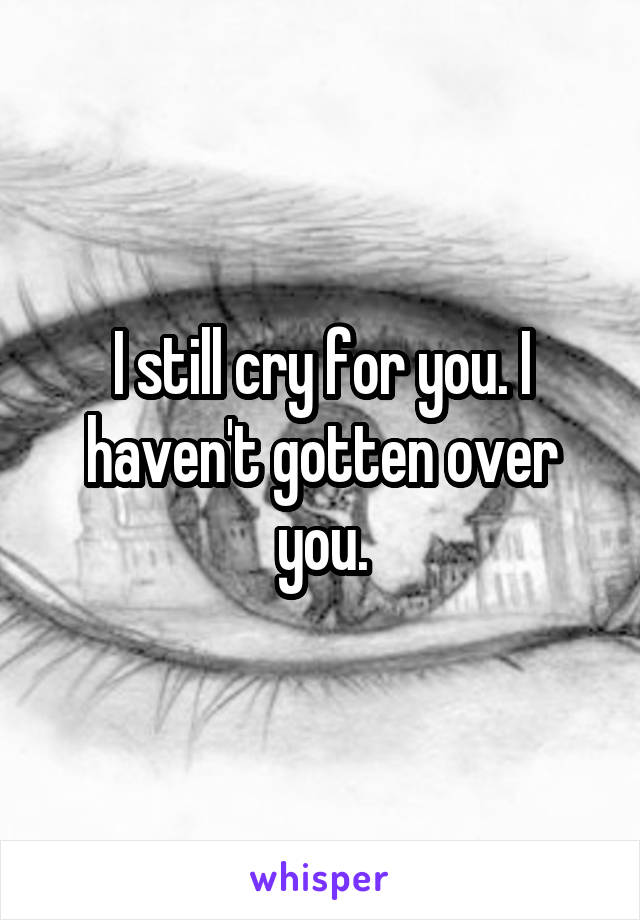 I still cry for you. I haven't gotten over you.