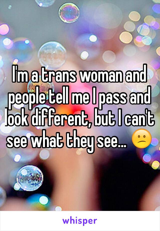 I'm a trans woman and people tell me I pass and look different, but I can't see what they see... 😕