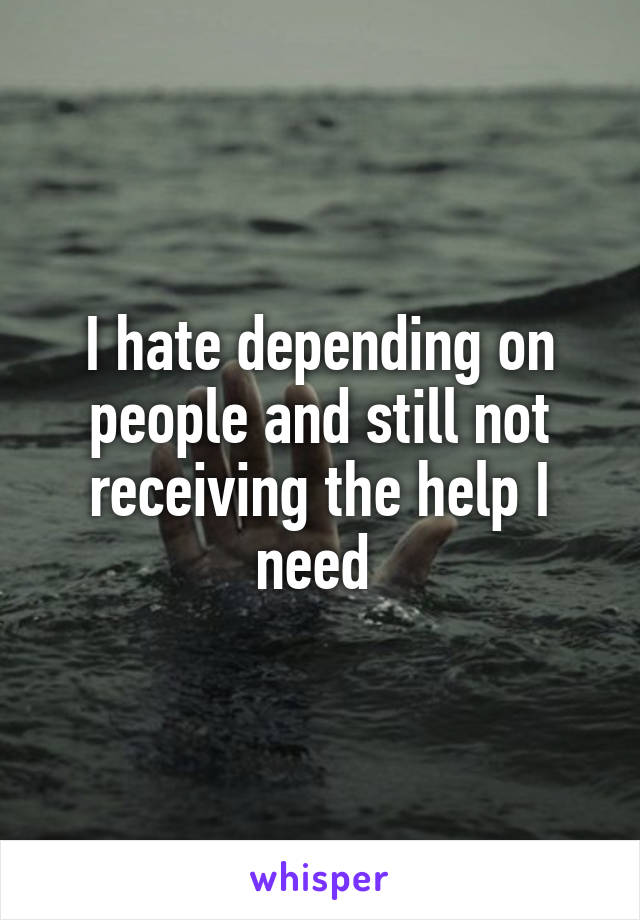 I hate depending on people and still not receiving the help I need 
