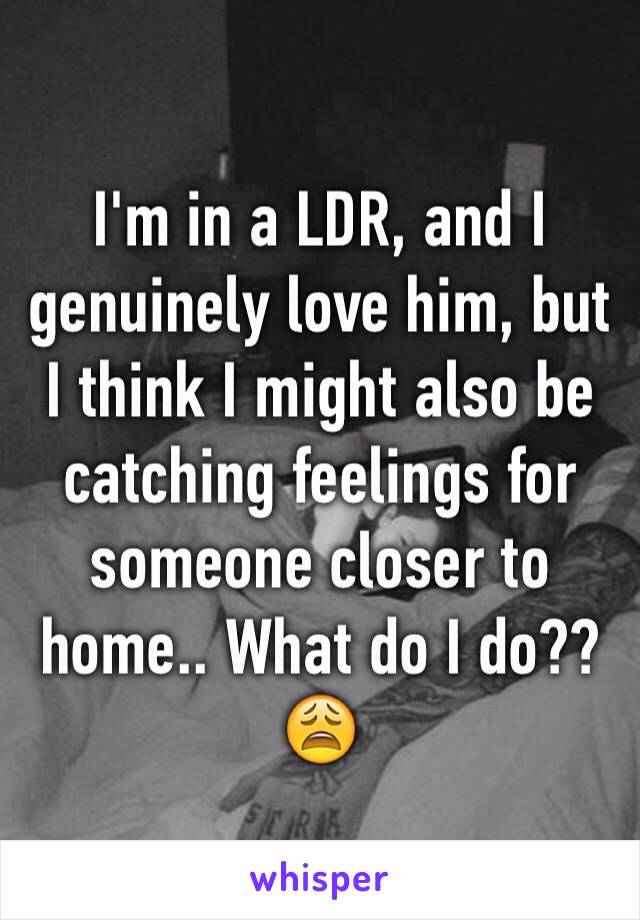 I'm in a LDR, and I genuinely love him, but I think I might also be catching feelings for someone closer to home.. What do I do??😩
