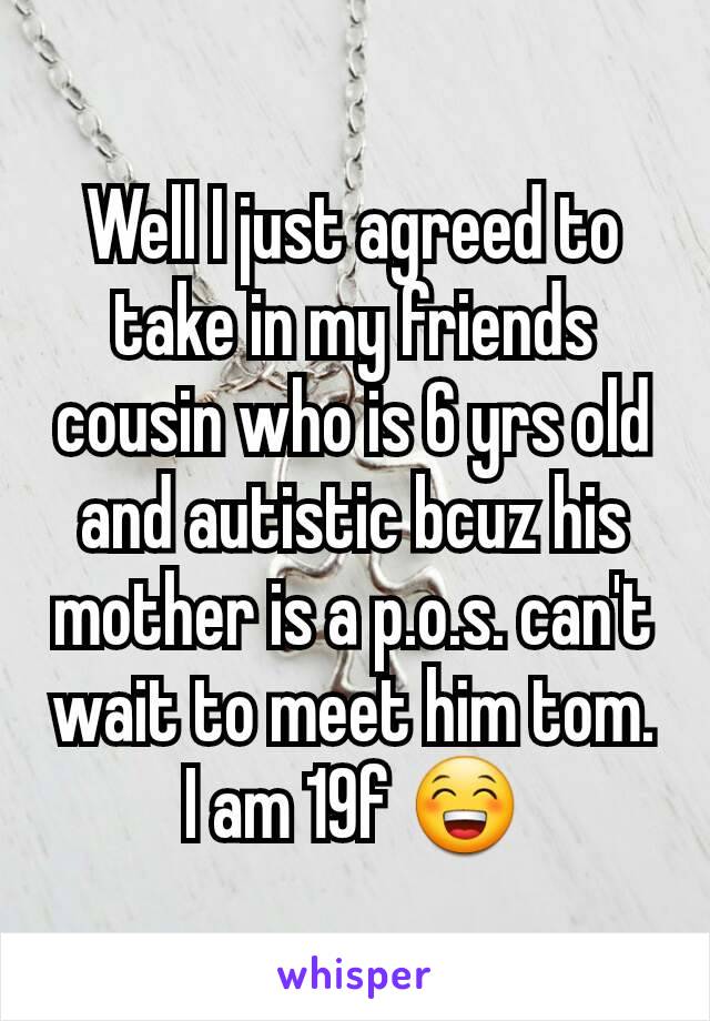 Well I just agreed to take in my friends cousin who is 6 yrs old and autistic bcuz his mother is a p.o.s. can't wait to meet him tom.
I am 19f 😁