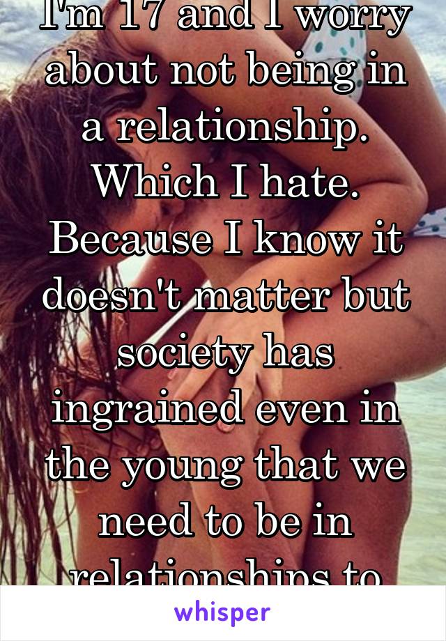 I'm 17 and I worry about not being in a relationship. Which I hate. Because I know it doesn't matter but society has ingrained even in the young that we need to be in relationships to have worth. 