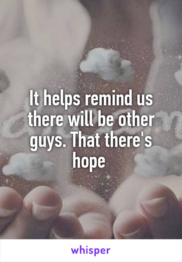 It helps remind us there will be other guys. That there's hope 