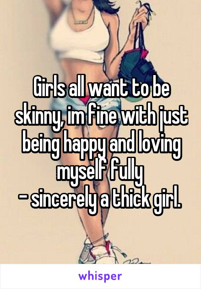 Girls all want to be skinny, im fine with just being happy and loving myself fully 
- sincerely a thick girl. 