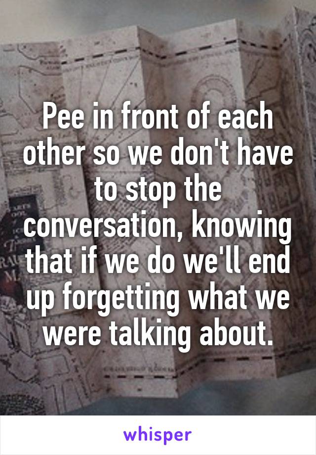 Pee in front of each other so we don't have to stop the conversation, knowing that if we do we'll end up forgetting what we were talking about.