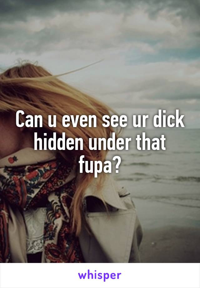 Can u even see ur dick hidden under that fupa?