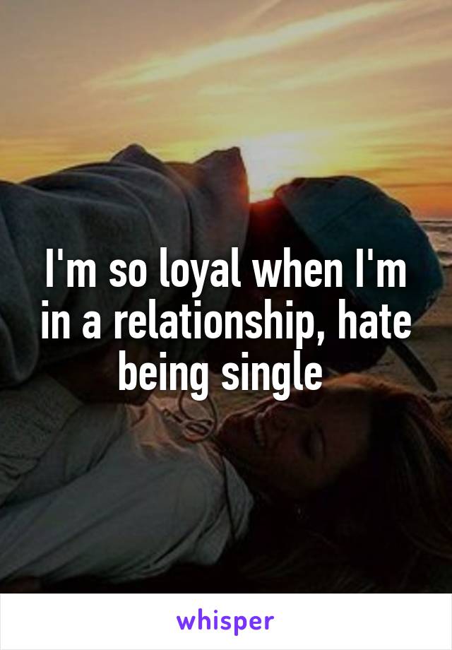 I'm so loyal when I'm in a relationship, hate being single 