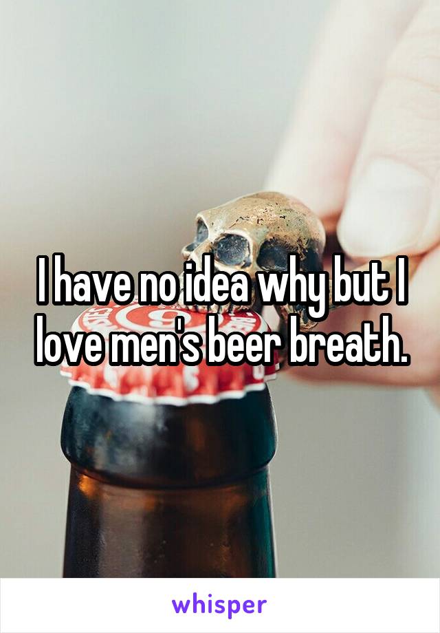 I have no idea why but I love men's beer breath.