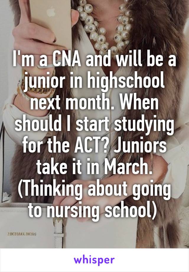 I'm a CNA and will be a junior in highschool next month. When should I start studying for the ACT? Juniors take it in March. (Thinking about going to nursing school) 