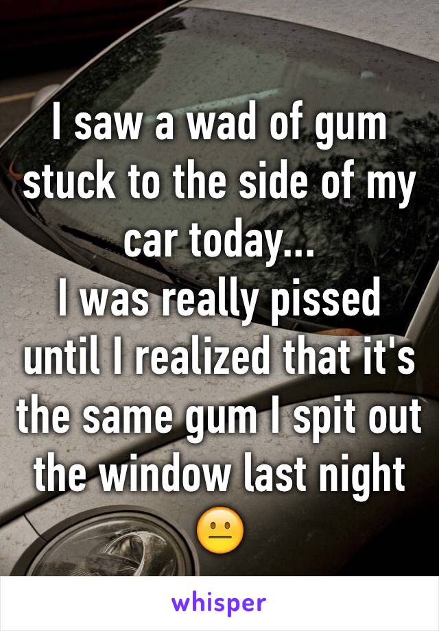 I saw a wad of gum stuck to the side of my car today...
I was really pissed until I realized that it's the same gum I spit out the window last night 😐