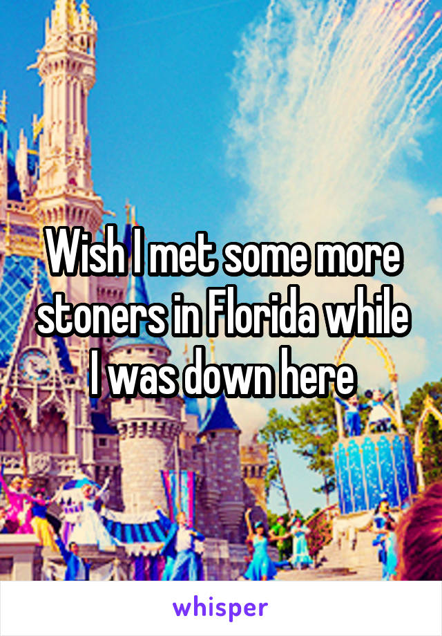 Wish I met some more stoners in Florida while I was down here
