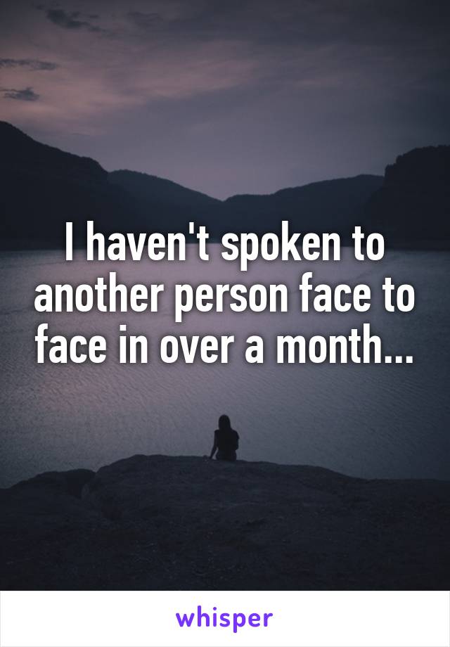 I haven't spoken to another person face to face in over a month...
