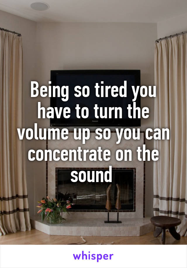 Being so tired you have to turn the volume up so you can concentrate on the sound 