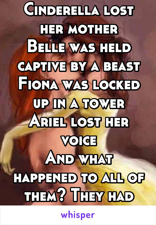 Cinderella lost her mother
Belle was held captive by a beast
Fiona was locked up in a tower
Ariel lost her voice
And what happened to all of them? They had happy endings