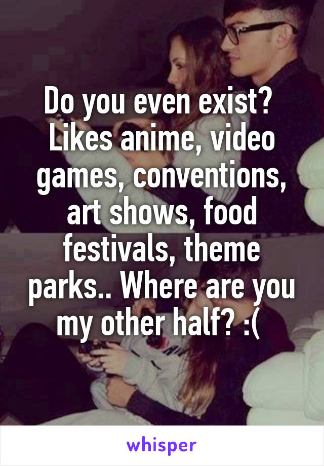 Do you even exist? 
Likes anime, video games, conventions, art shows, food festivals, theme parks.. Where are you my other half? :( 
