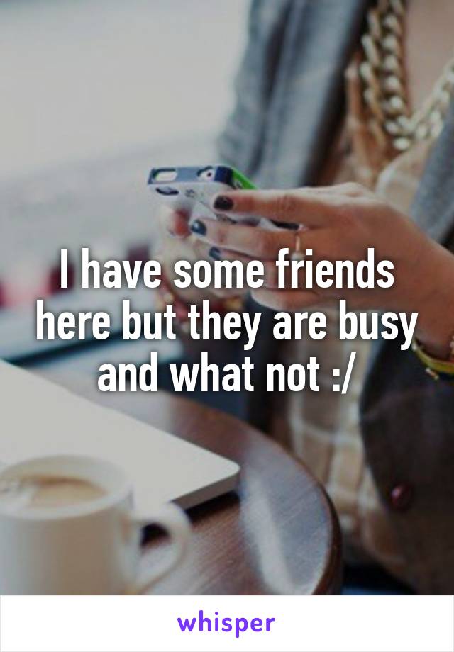 I have some friends here but they are busy and what not :/