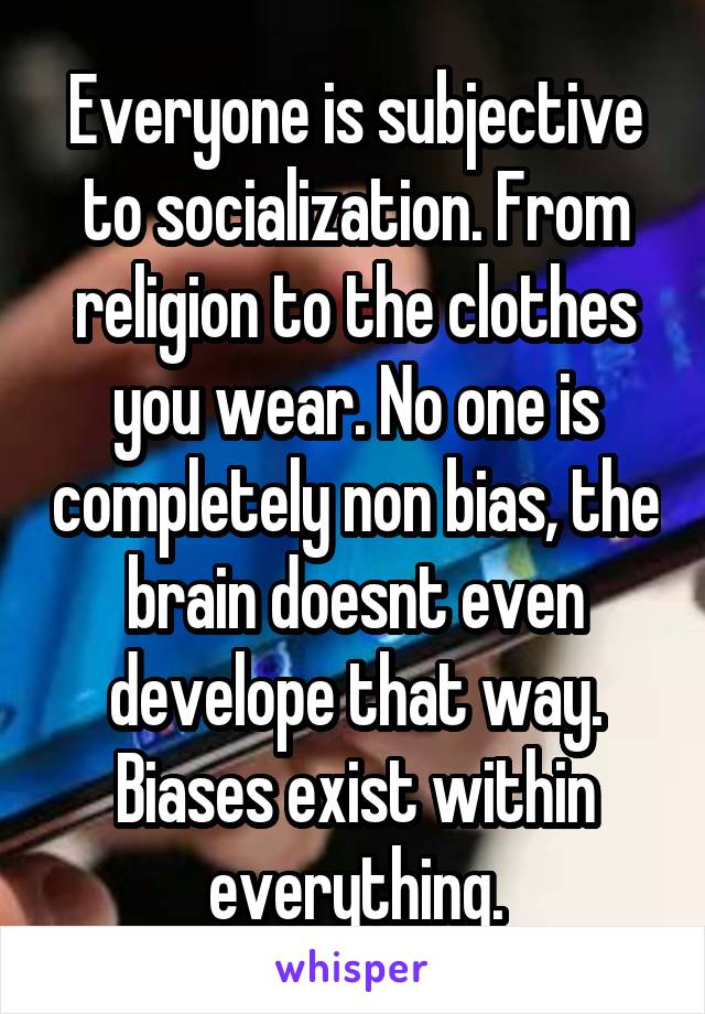 Everyone is subjective to socialization. From religion to the clothes you wear. No one is completely non bias, the brain doesnt even develope that way. Biases exist within everything.