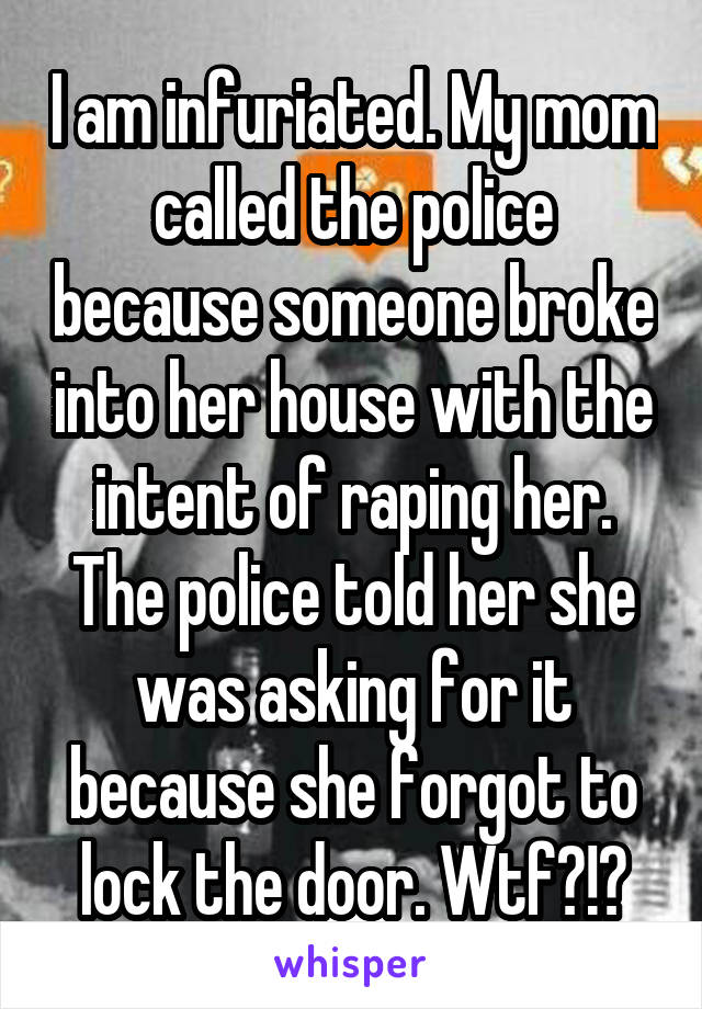 I am infuriated. My mom called the police because someone broke into her house with the intent of raping her. The police told her she was asking for it because she forgot to lock the door. Wtf?!?