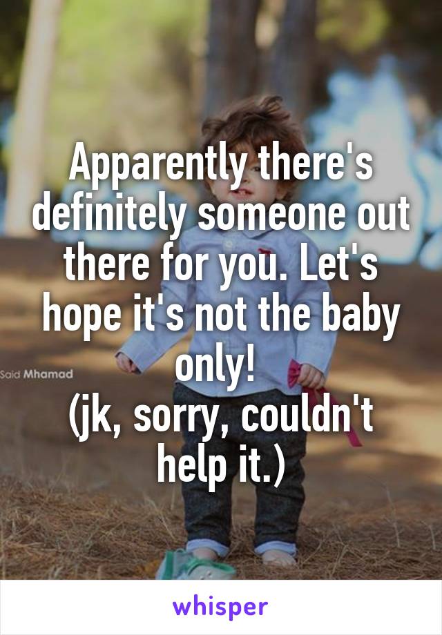 Apparently there's definitely someone out there for you. Let's hope it's not the baby only! 
(jk, sorry, couldn't help it.)