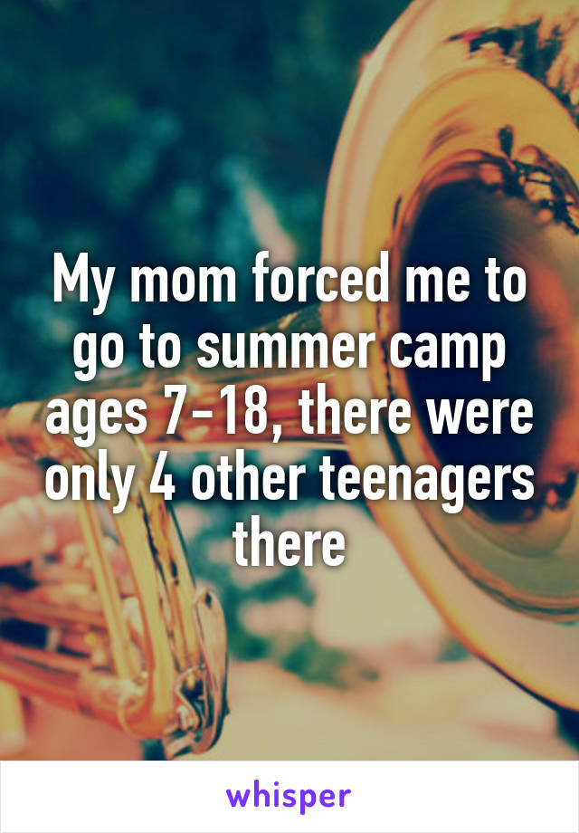 My mom forced me to go to summer camp ages 7-18, there were only 4 other teenagers there