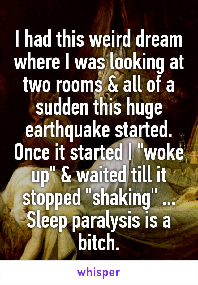 I had this weird dream where I was looking at two rooms & all of a sudden this huge earthquake started. Once it started I "woke up" & waited till it stopped "shaking" ... Sleep paralysis is a bitch.