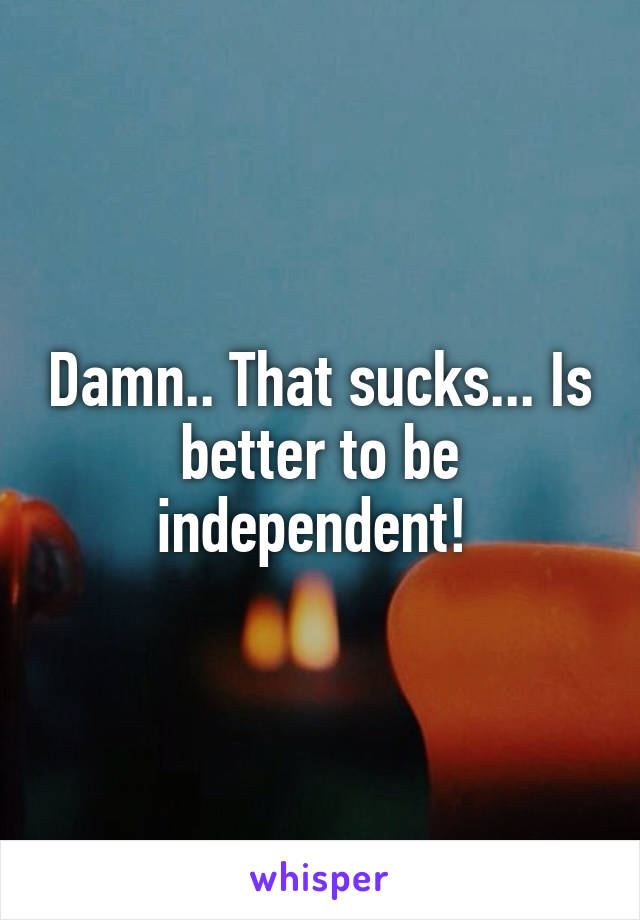Damn.. That sucks... Is better to be independent! 