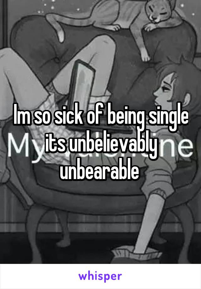 Im so sick of being single its unbelievably unbearable 