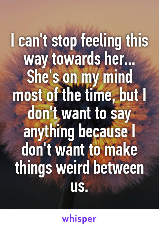 I can't stop feeling this way towards her... She's on my mind most of the time, but I don't want to say anything because I don't want to make things weird between us.
