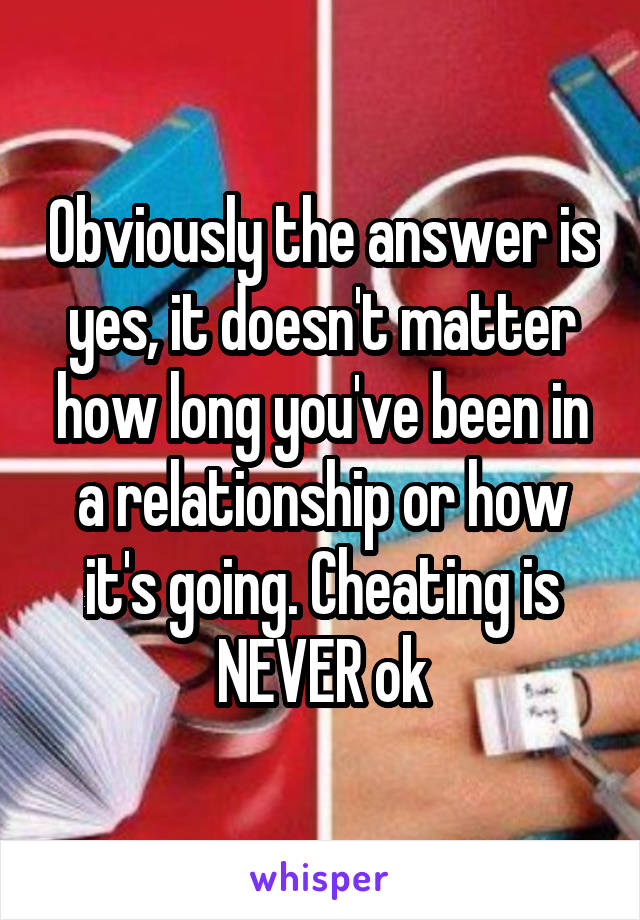 Obviously the answer is yes, it doesn't matter how long you've been in a relationship or how it's going. Cheating is NEVER ok