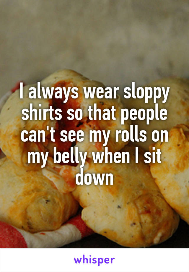 I always wear sloppy shirts so that people can't see my rolls on my belly when I sit down