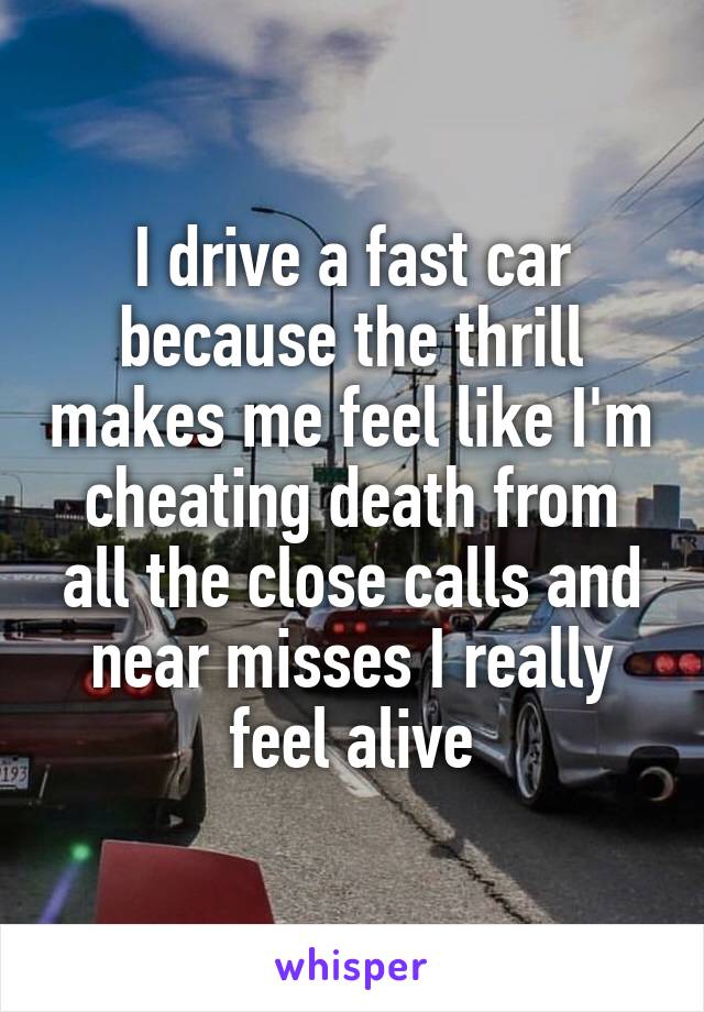 I drive a fast car because the thrill makes me feel like I'm cheating death from all the close calls and near misses I really feel alive