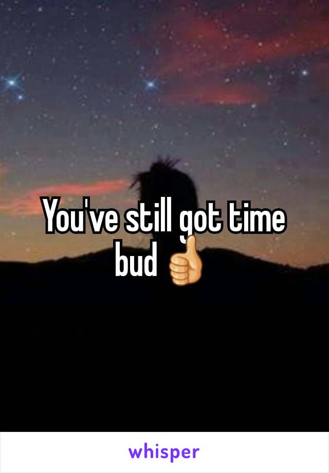 You've still got time bud👍