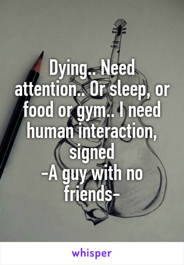 Dying.. Need attention.. Or sleep, or food or gym.. I need human interaction, signed
-A guy with no friends-