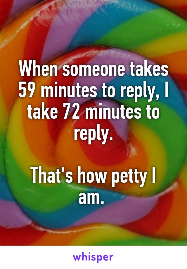 When someone takes 59 minutes to reply, I take 72 minutes to reply.

That's how petty I am. 