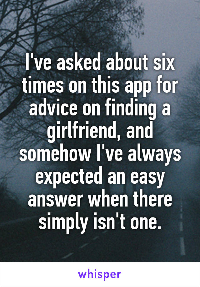 I've asked about six times on this app for advice on finding a girlfriend, and somehow I've always expected an easy answer when there simply isn't one.