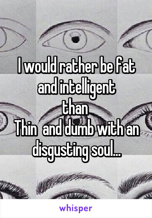 I would rather be fat and intelligent
than 
Thin  and dumb with an disgusting soul...