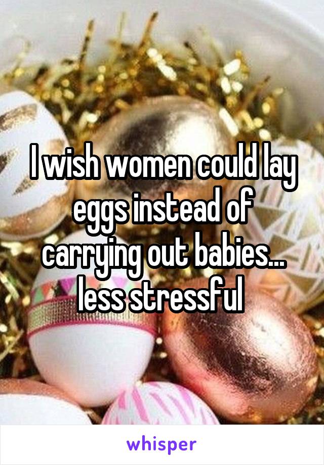 I wish women could lay eggs instead of carrying out babies... less stressful 