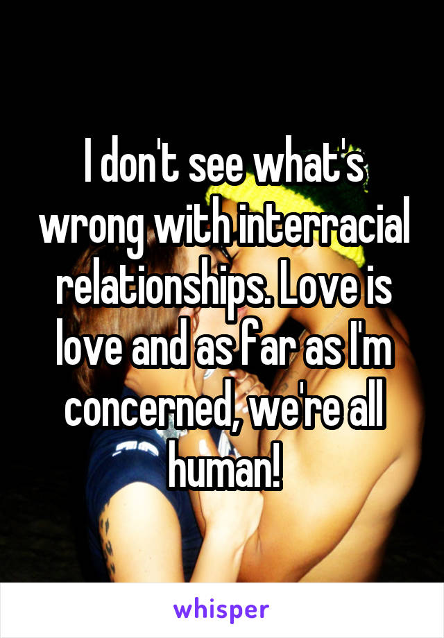 I don't see what's wrong with interracial relationships. Love is love and as far as I'm concerned, we're all human!