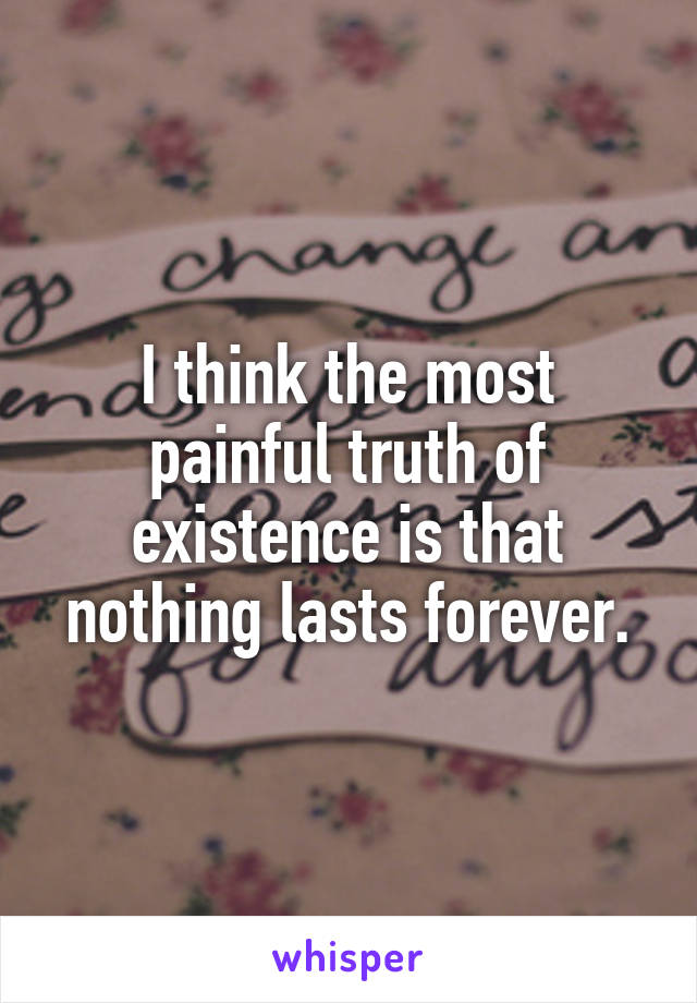 I think the most painful truth of existence is that nothing lasts forever.
