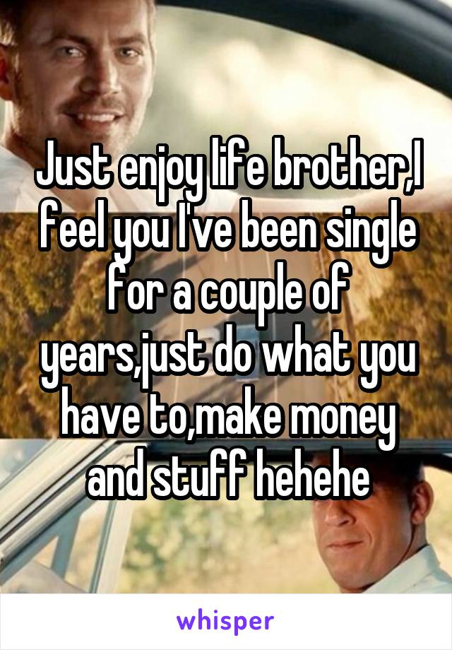 Just enjoy life brother,I feel you I've been single for a couple of years,just do what you have to,make money and stuff hehehe