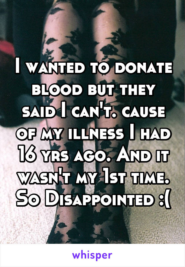 I wanted to donate blood but they said I can't. cause of my illness I had 16 yrs ago. And it wasn't my 1st time. So Disappointed :(