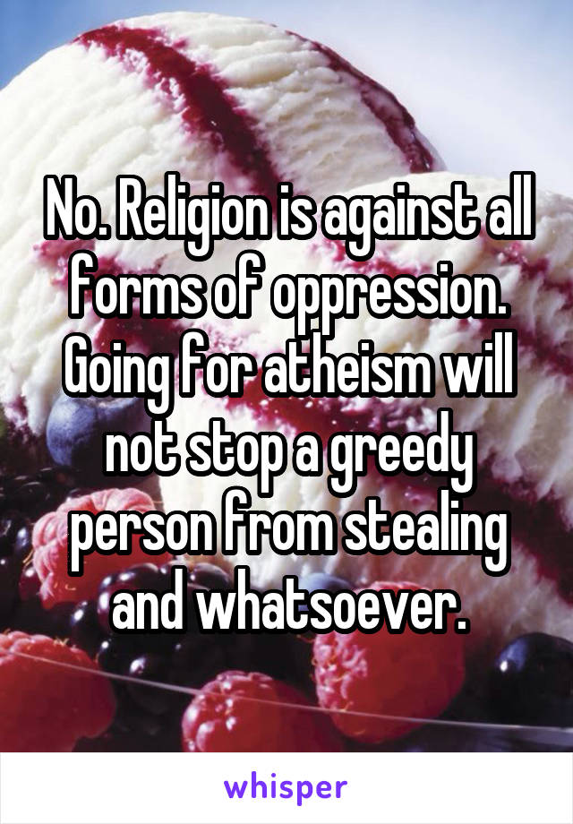 No. Religion is against all forms of oppression. Going for atheism will not stop a greedy person from stealing and whatsoever.
