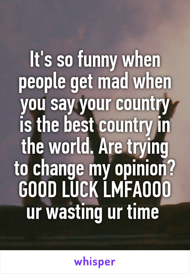 It's so funny when people get mad when you say your country is the best country in the world. Are trying to change my opinion? GOOD LUCK LMFAOOO ur wasting ur time 